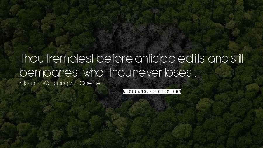 Johann Wolfgang Von Goethe Quotes: Thou tremblest before anticipated ills, and still bemoanest what thou never losest.