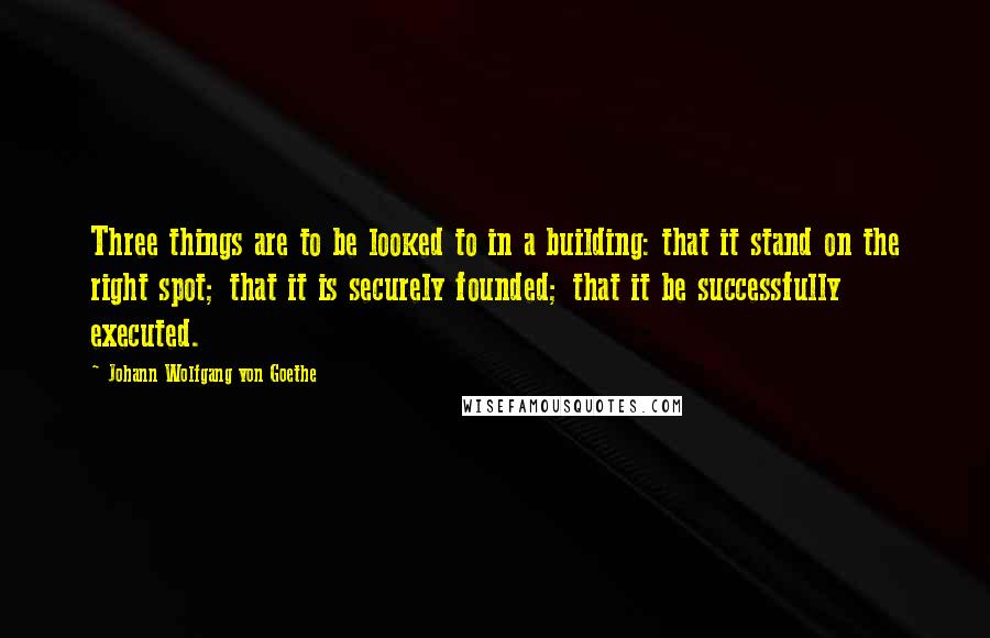 Johann Wolfgang Von Goethe Quotes: Three things are to be looked to in a building: that it stand on the right spot; that it is securely founded; that it be successfully executed.