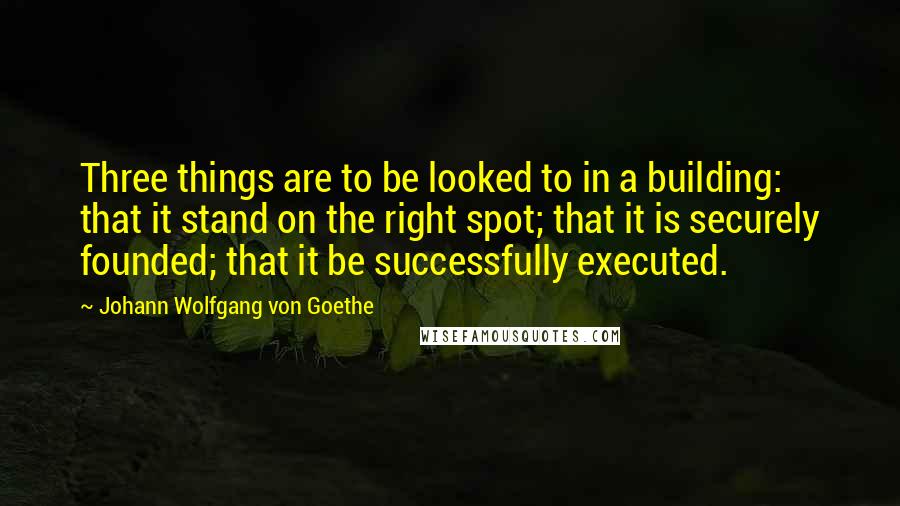 Johann Wolfgang Von Goethe Quotes: Three things are to be looked to in a building: that it stand on the right spot; that it is securely founded; that it be successfully executed.