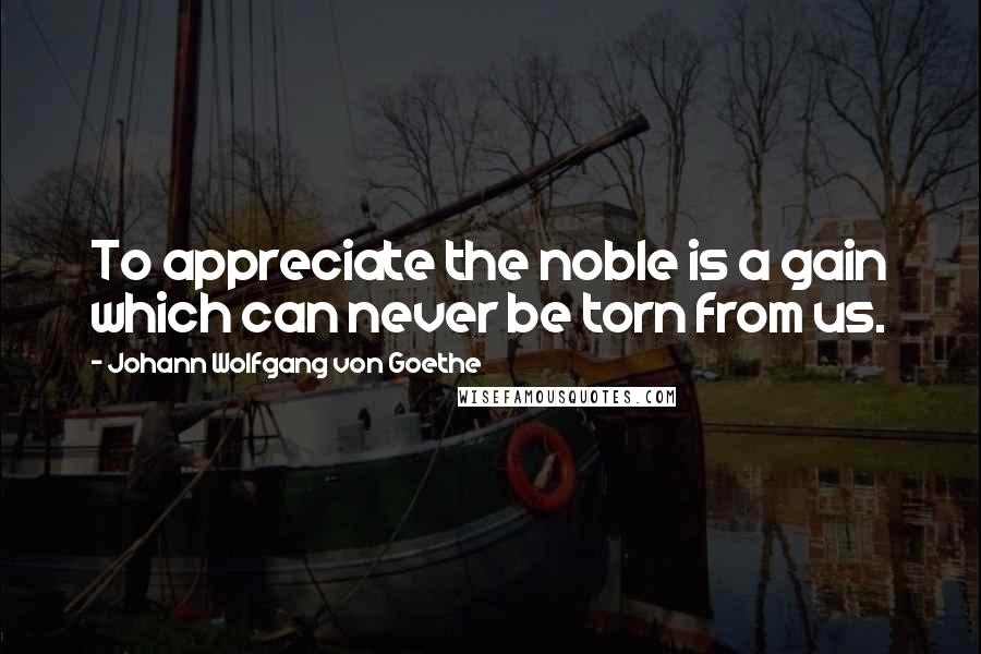 Johann Wolfgang Von Goethe Quotes: To appreciate the noble is a gain which can never be torn from us.