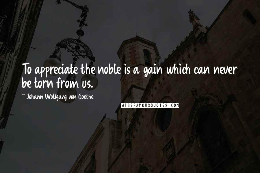 Johann Wolfgang Von Goethe Quotes: To appreciate the noble is a gain which can never be torn from us.