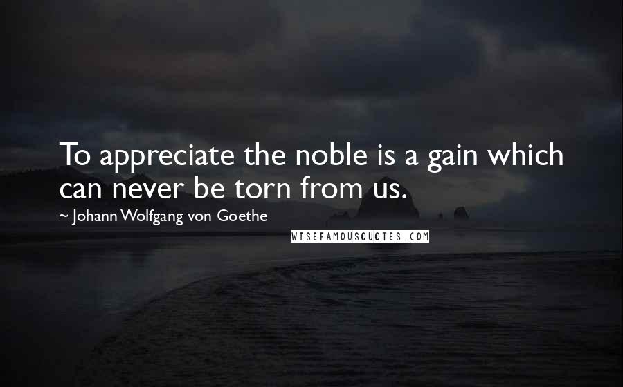 Johann Wolfgang Von Goethe Quotes: To appreciate the noble is a gain which can never be torn from us.