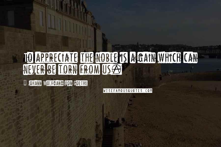 Johann Wolfgang Von Goethe Quotes: To appreciate the noble is a gain which can never be torn from us.