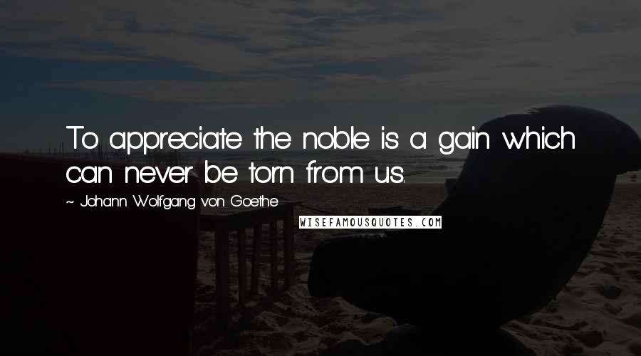 Johann Wolfgang Von Goethe Quotes: To appreciate the noble is a gain which can never be torn from us.