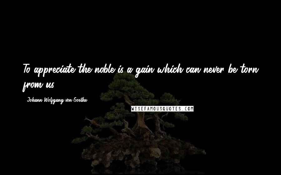 Johann Wolfgang Von Goethe Quotes: To appreciate the noble is a gain which can never be torn from us.