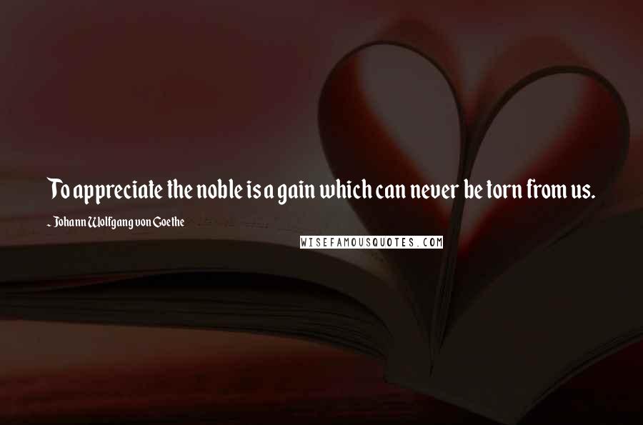 Johann Wolfgang Von Goethe Quotes: To appreciate the noble is a gain which can never be torn from us.