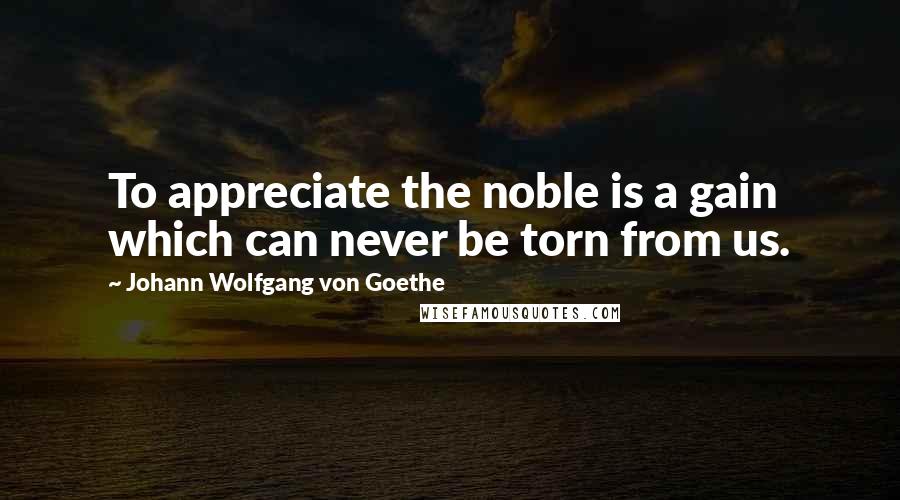 Johann Wolfgang Von Goethe Quotes: To appreciate the noble is a gain which can never be torn from us.