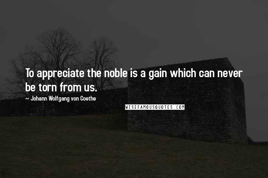 Johann Wolfgang Von Goethe Quotes: To appreciate the noble is a gain which can never be torn from us.