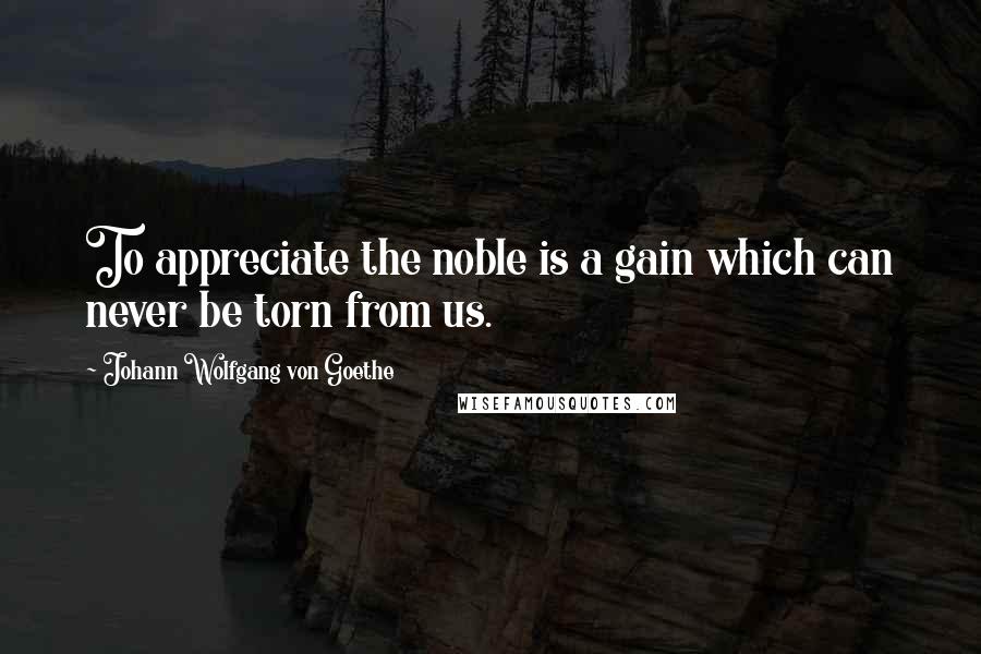 Johann Wolfgang Von Goethe Quotes: To appreciate the noble is a gain which can never be torn from us.