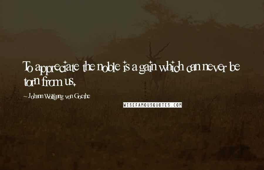 Johann Wolfgang Von Goethe Quotes: To appreciate the noble is a gain which can never be torn from us.