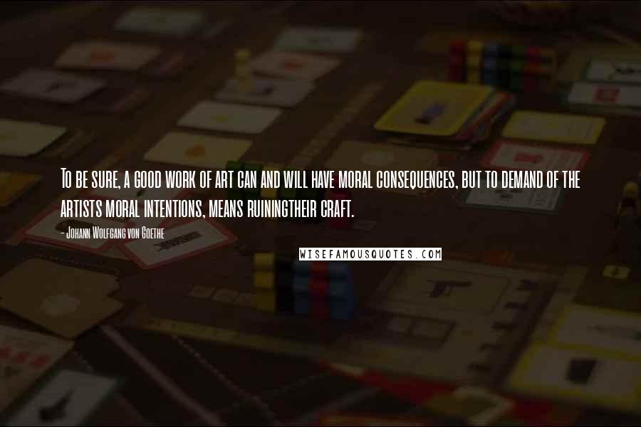 Johann Wolfgang Von Goethe Quotes: To be sure, a good work of art can and will have moral consequences, but to demand of the artists moral intentions, means ruiningtheir craft.