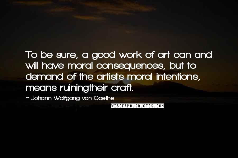 Johann Wolfgang Von Goethe Quotes: To be sure, a good work of art can and will have moral consequences, but to demand of the artists moral intentions, means ruiningtheir craft.
