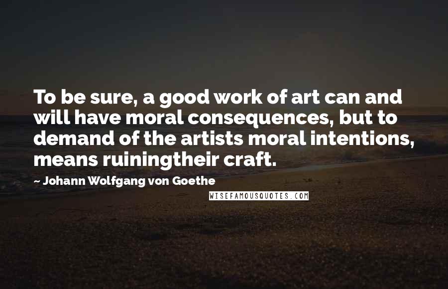 Johann Wolfgang Von Goethe Quotes: To be sure, a good work of art can and will have moral consequences, but to demand of the artists moral intentions, means ruiningtheir craft.