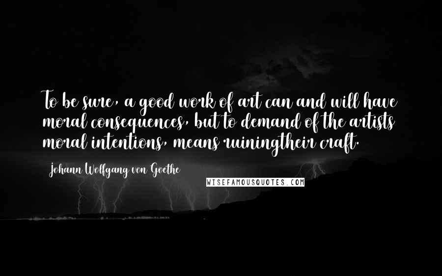 Johann Wolfgang Von Goethe Quotes: To be sure, a good work of art can and will have moral consequences, but to demand of the artists moral intentions, means ruiningtheir craft.