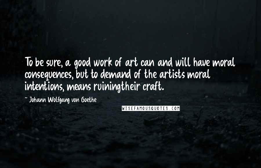 Johann Wolfgang Von Goethe Quotes: To be sure, a good work of art can and will have moral consequences, but to demand of the artists moral intentions, means ruiningtheir craft.