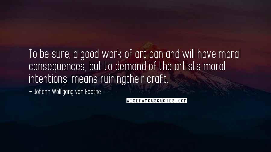Johann Wolfgang Von Goethe Quotes: To be sure, a good work of art can and will have moral consequences, but to demand of the artists moral intentions, means ruiningtheir craft.