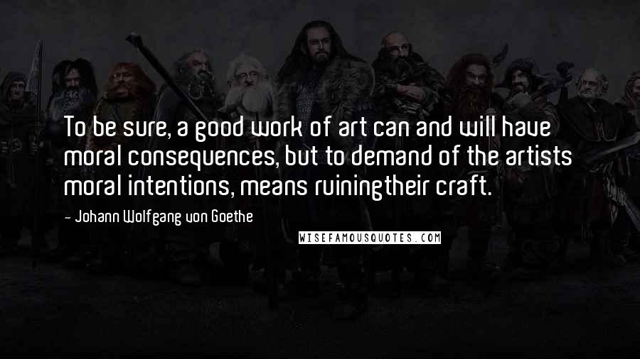 Johann Wolfgang Von Goethe Quotes: To be sure, a good work of art can and will have moral consequences, but to demand of the artists moral intentions, means ruiningtheir craft.