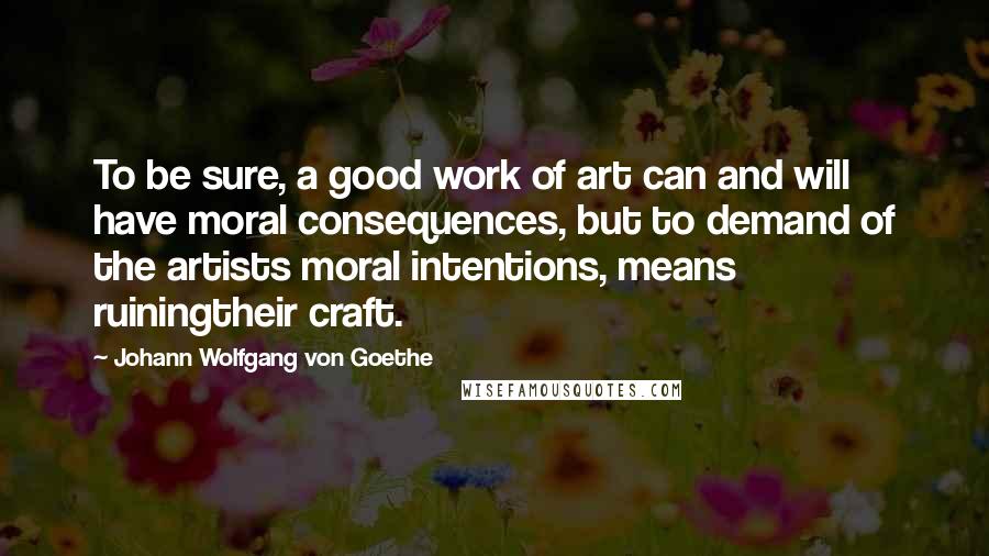 Johann Wolfgang Von Goethe Quotes: To be sure, a good work of art can and will have moral consequences, but to demand of the artists moral intentions, means ruiningtheir craft.