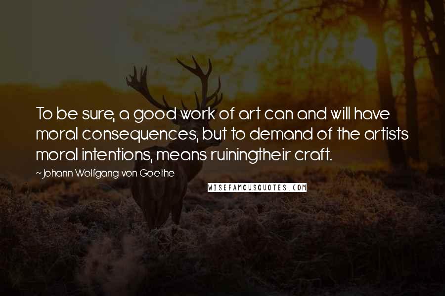 Johann Wolfgang Von Goethe Quotes: To be sure, a good work of art can and will have moral consequences, but to demand of the artists moral intentions, means ruiningtheir craft.