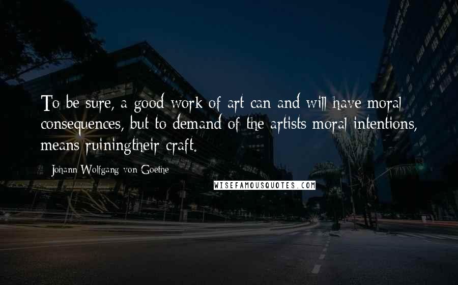 Johann Wolfgang Von Goethe Quotes: To be sure, a good work of art can and will have moral consequences, but to demand of the artists moral intentions, means ruiningtheir craft.