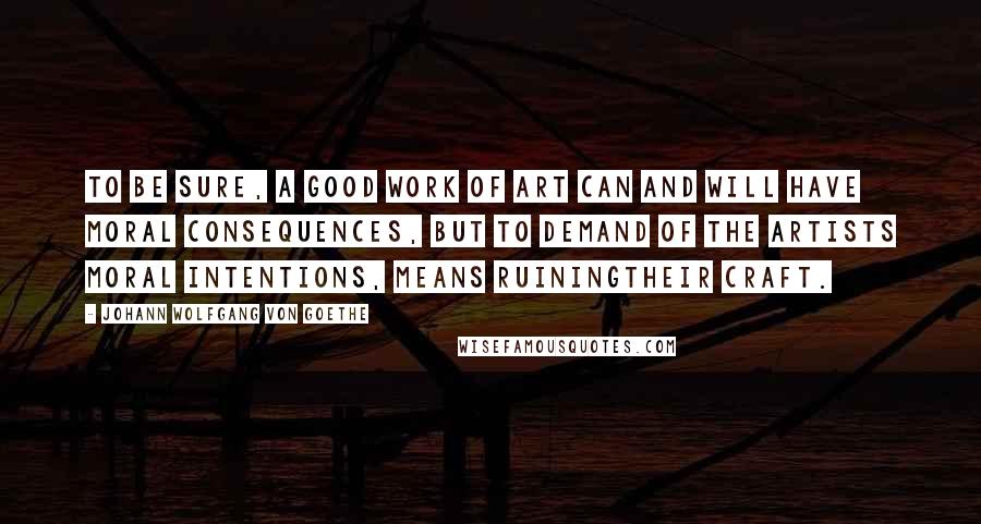 Johann Wolfgang Von Goethe Quotes: To be sure, a good work of art can and will have moral consequences, but to demand of the artists moral intentions, means ruiningtheir craft.