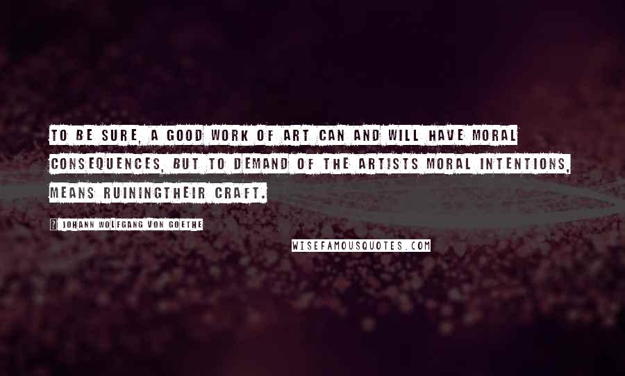 Johann Wolfgang Von Goethe Quotes: To be sure, a good work of art can and will have moral consequences, but to demand of the artists moral intentions, means ruiningtheir craft.