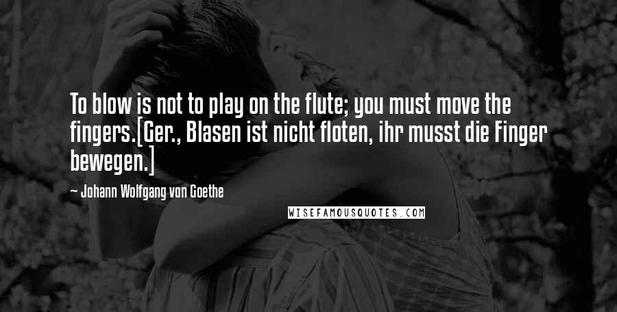 Johann Wolfgang Von Goethe Quotes: To blow is not to play on the flute; you must move the fingers.[Ger., Blasen ist nicht floten, ihr musst die Finger bewegen.]