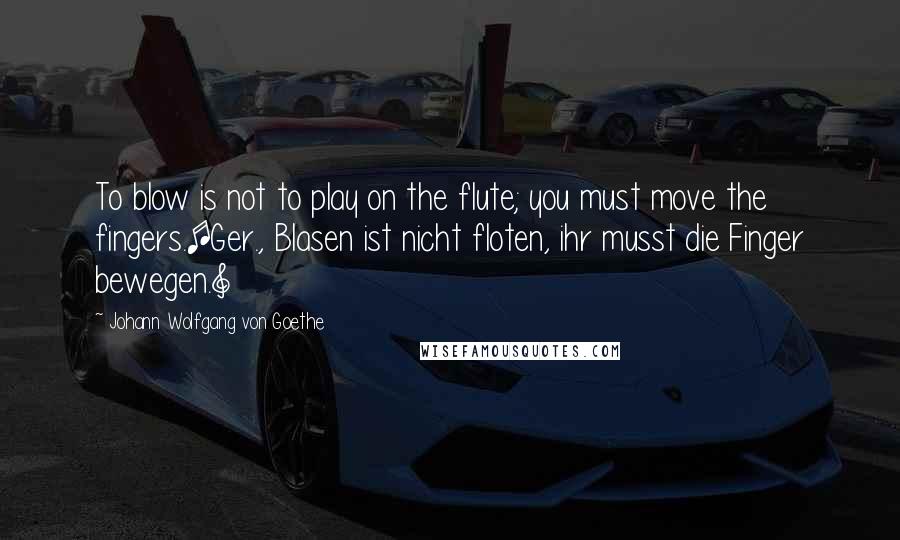 Johann Wolfgang Von Goethe Quotes: To blow is not to play on the flute; you must move the fingers.[Ger., Blasen ist nicht floten, ihr musst die Finger bewegen.]