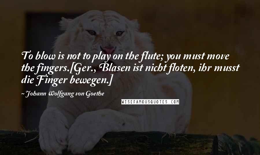 Johann Wolfgang Von Goethe Quotes: To blow is not to play on the flute; you must move the fingers.[Ger., Blasen ist nicht floten, ihr musst die Finger bewegen.]