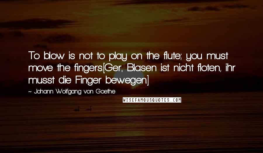 Johann Wolfgang Von Goethe Quotes: To blow is not to play on the flute; you must move the fingers.[Ger., Blasen ist nicht floten, ihr musst die Finger bewegen.]