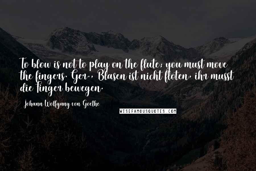 Johann Wolfgang Von Goethe Quotes: To blow is not to play on the flute; you must move the fingers.[Ger., Blasen ist nicht floten, ihr musst die Finger bewegen.]