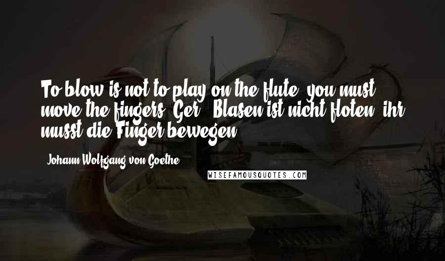 Johann Wolfgang Von Goethe Quotes: To blow is not to play on the flute; you must move the fingers.[Ger., Blasen ist nicht floten, ihr musst die Finger bewegen.]