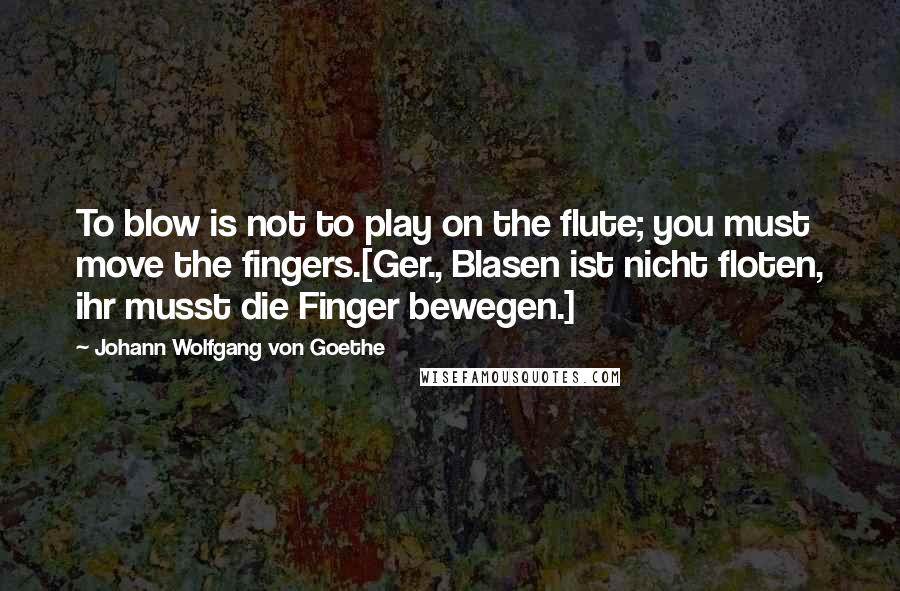 Johann Wolfgang Von Goethe Quotes: To blow is not to play on the flute; you must move the fingers.[Ger., Blasen ist nicht floten, ihr musst die Finger bewegen.]