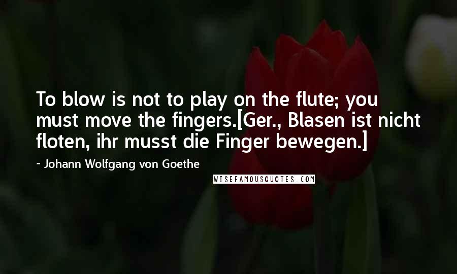 Johann Wolfgang Von Goethe Quotes: To blow is not to play on the flute; you must move the fingers.[Ger., Blasen ist nicht floten, ihr musst die Finger bewegen.]