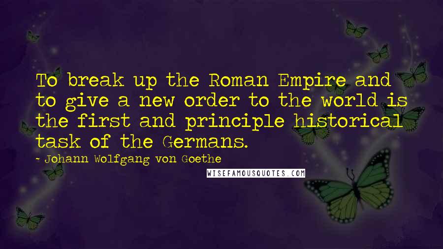 Johann Wolfgang Von Goethe Quotes: To break up the Roman Empire and to give a new order to the world is the first and principle historical task of the Germans.