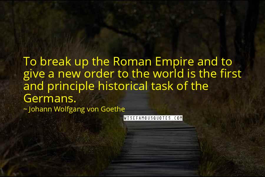 Johann Wolfgang Von Goethe Quotes: To break up the Roman Empire and to give a new order to the world is the first and principle historical task of the Germans.