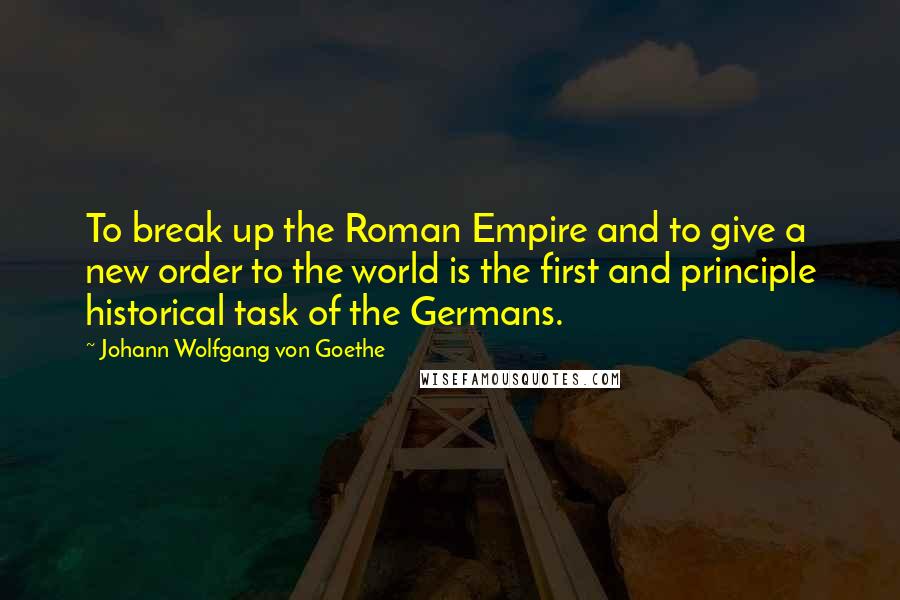 Johann Wolfgang Von Goethe Quotes: To break up the Roman Empire and to give a new order to the world is the first and principle historical task of the Germans.