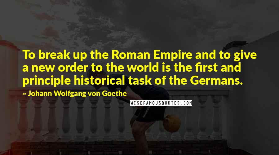 Johann Wolfgang Von Goethe Quotes: To break up the Roman Empire and to give a new order to the world is the first and principle historical task of the Germans.