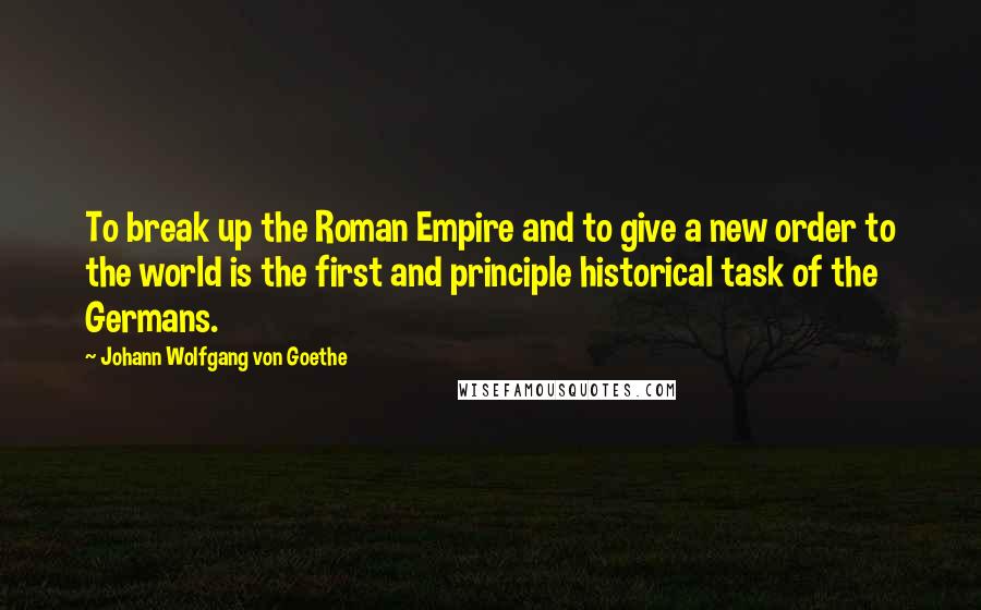 Johann Wolfgang Von Goethe Quotes: To break up the Roman Empire and to give a new order to the world is the first and principle historical task of the Germans.