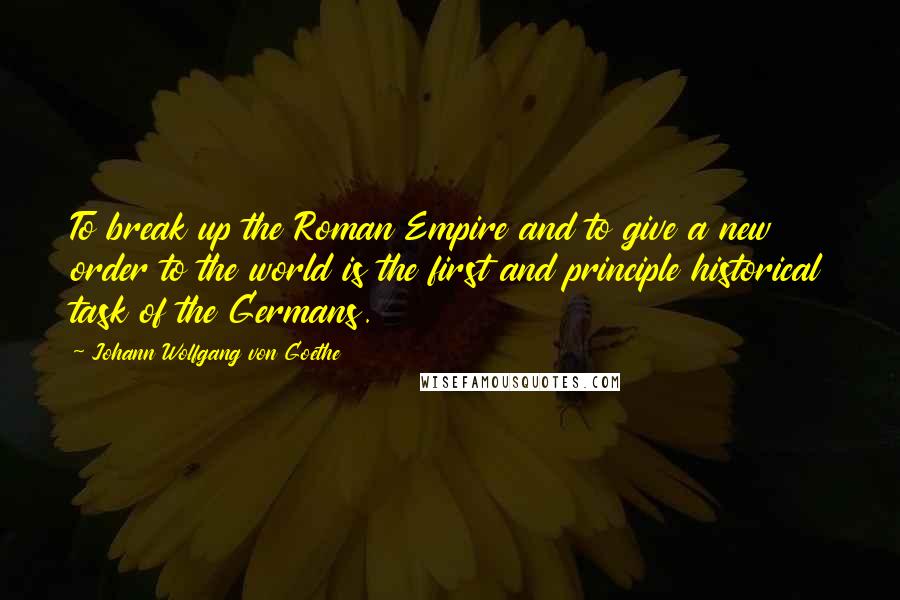 Johann Wolfgang Von Goethe Quotes: To break up the Roman Empire and to give a new order to the world is the first and principle historical task of the Germans.