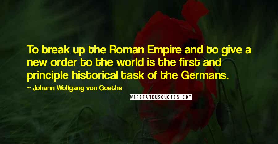 Johann Wolfgang Von Goethe Quotes: To break up the Roman Empire and to give a new order to the world is the first and principle historical task of the Germans.