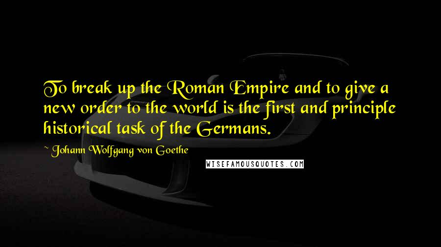 Johann Wolfgang Von Goethe Quotes: To break up the Roman Empire and to give a new order to the world is the first and principle historical task of the Germans.