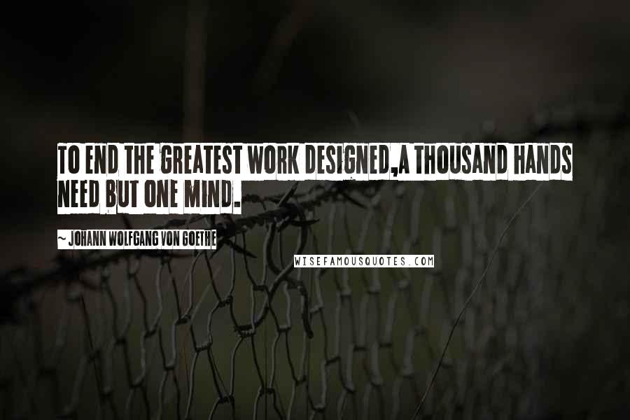 Johann Wolfgang Von Goethe Quotes: To end the greatest work designed,A thousand hands need but one mind.