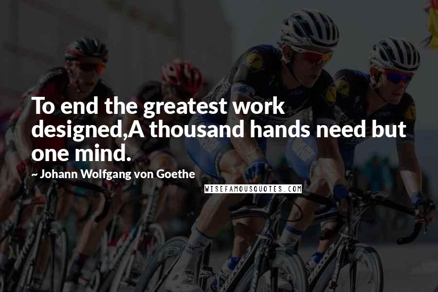 Johann Wolfgang Von Goethe Quotes: To end the greatest work designed,A thousand hands need but one mind.