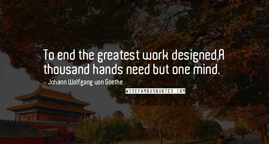 Johann Wolfgang Von Goethe Quotes: To end the greatest work designed,A thousand hands need but one mind.