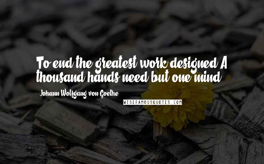 Johann Wolfgang Von Goethe Quotes: To end the greatest work designed,A thousand hands need but one mind.