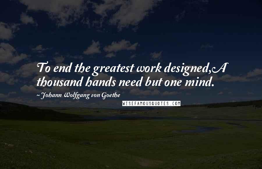 Johann Wolfgang Von Goethe Quotes: To end the greatest work designed,A thousand hands need but one mind.