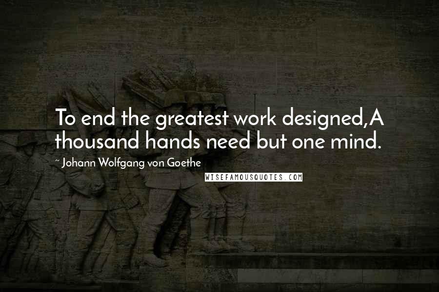 Johann Wolfgang Von Goethe Quotes: To end the greatest work designed,A thousand hands need but one mind.