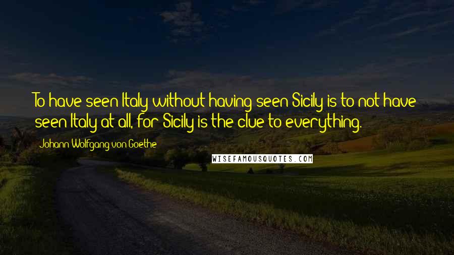 Johann Wolfgang Von Goethe Quotes: To have seen Italy without having seen Sicily is to not have seen Italy at all, for Sicily is the clue to everything.