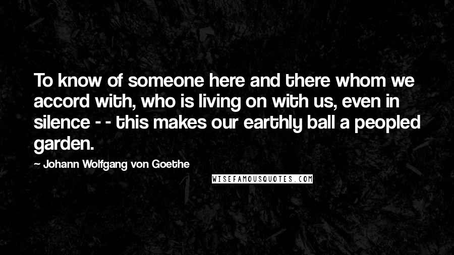 Johann Wolfgang Von Goethe Quotes: To know of someone here and there whom we accord with, who is living on with us, even in silence - - this makes our earthly ball a peopled garden.